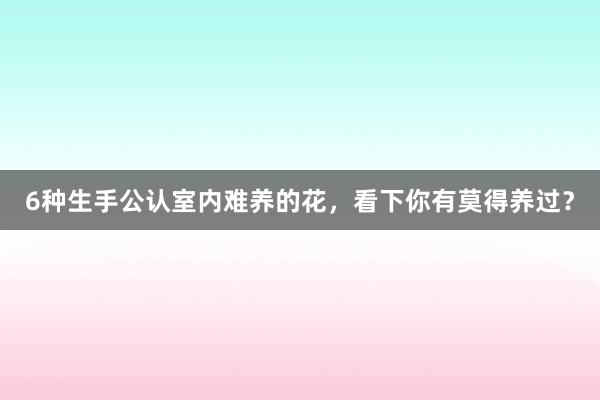 6种生手公认室内难养的花,看下你有莫得养过?