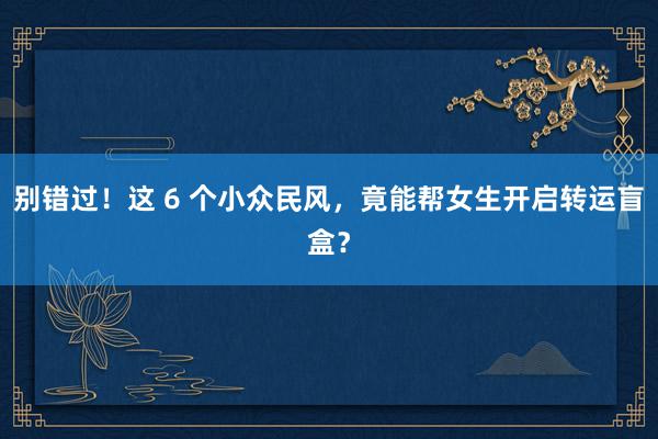 别错过！这 6 个小众民风，竟能帮女生开启转运盲盒？